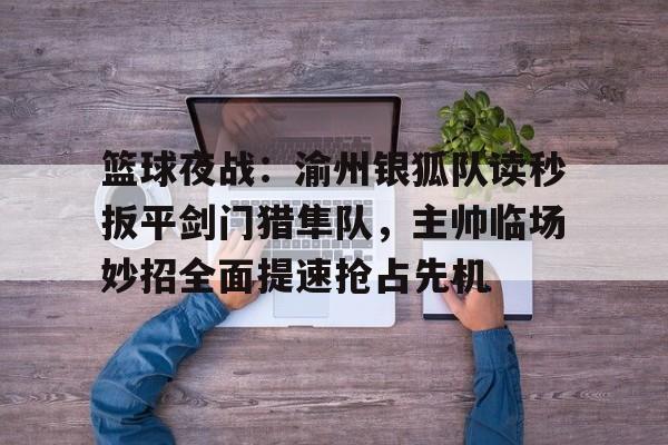 篮球夜战：渝州银狐队读秒扳平剑门猎隼队，主帅临场妙招全面提速抢占先机的简单介绍