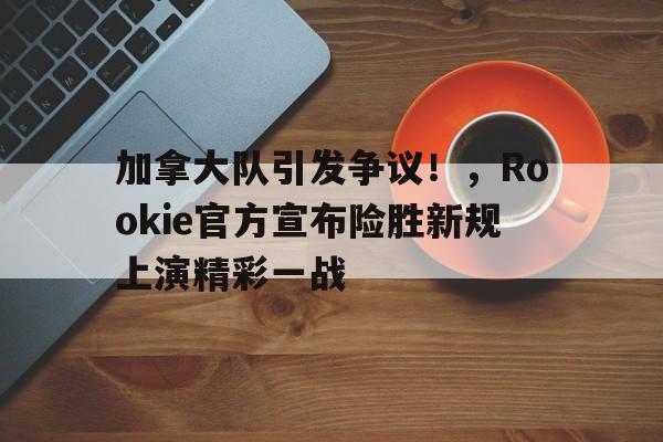加拿大队引发争议！，Rookie官方宣布险胜新规上演精彩一战的简单介绍