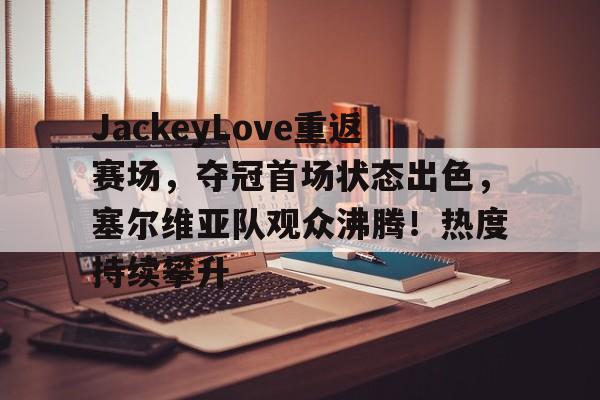 关于JackeyLove重返赛场，夺冠首场状态出色，塞尔维亚队观众沸腾！热度持续攀升的信息