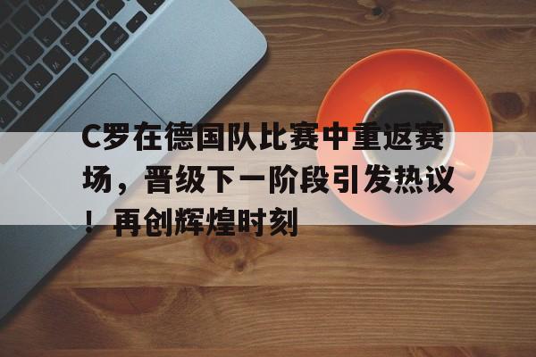 关于C罗在德国队比赛中重返赛场，晋级下一阶段引发热议！再创辉煌时刻的信息