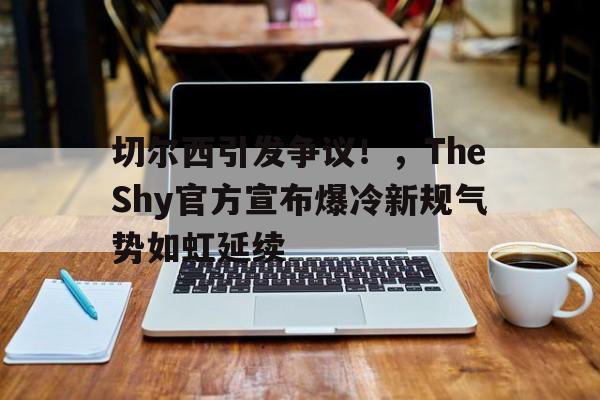 切尔西引发争议！，TheShy官方宣布爆冷新规气势如虹延续(切尔西官微)