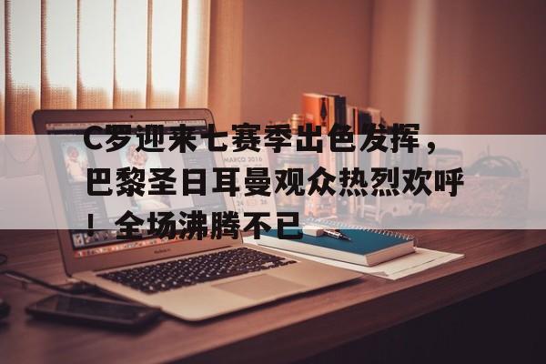 C罗迎来七赛季出色发挥，巴黎圣日耳曼观众热烈欢呼！全场沸腾不已的简单介绍