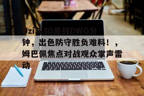 Uzi与30激战DWG分钟，出色防守胜负难料！，姆巴佩焦点对战观众掌声雷动的简单介绍