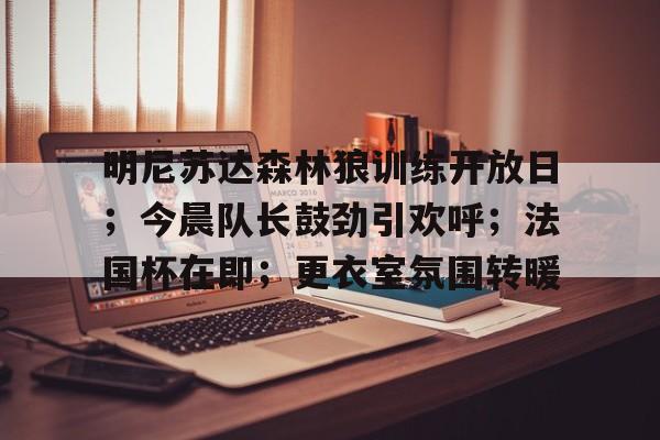 明尼苏达森林狼训练开放日；今晨队长鼓劲引欢呼；法国杯在即；更衣室氛围转暖的简单介绍-九游服务